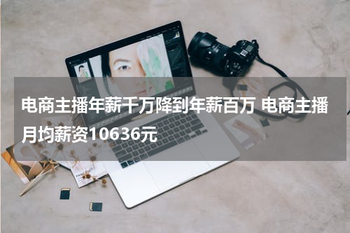 电商主播年薪千万降到年薪百万 电商主播月均薪资10636元