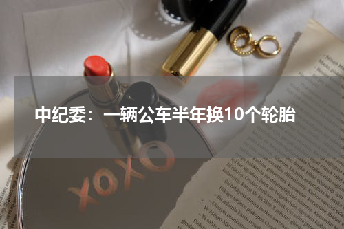 中纪委：一辆公车半年换10个轮胎