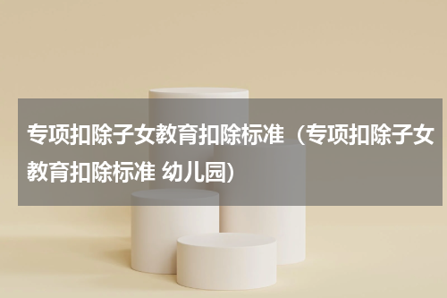 专项扣除子女教育扣除标准（专项扣除子女教育扣除标准 幼儿园）