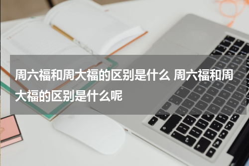 周六福和周大福的区别是什么 周六福和周大福的区别是什么呢