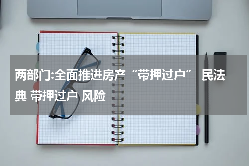 两部门:全面推进房产“带押过户” 民法典 带押过户 风险