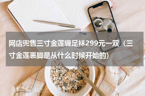 网店兜售三寸金莲缠足袜299元一双（三寸金莲裹脚是从什么时候开始的）