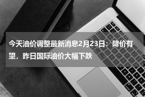 今天油价调整最新消息2月23日：降价有望，昨日国际油价大幅下跌