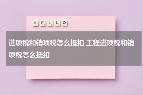 进项税和销项税怎么抵扣 工程进项税和销项税怎么抵扣