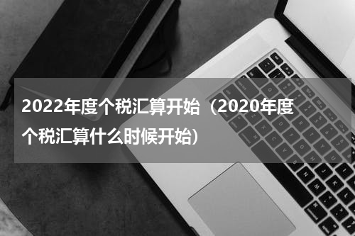 2022年度个税汇算开始（2020年度个税汇算什么时候开始）
