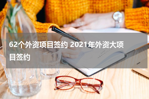 62个外资项目签约 2021年外资大项目签约