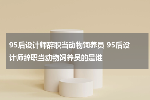 95后设计师辞职当动物饲养员 95后设计师辞职当动物饲养员的是谁