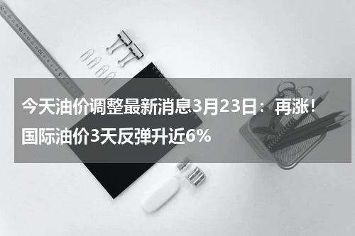今天油价调整最新消息3月23日：再涨！国际油价3天反弹升近6%