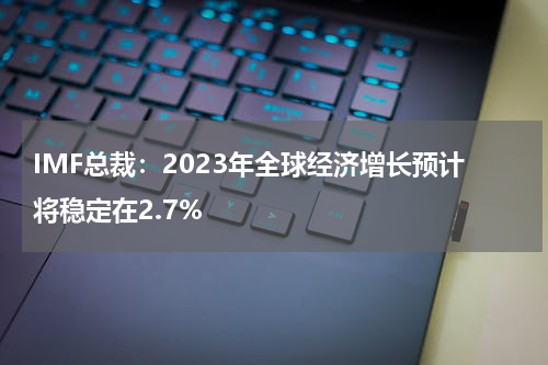 IMF总裁：2023年全球经济增长预计将稳定在2.7%