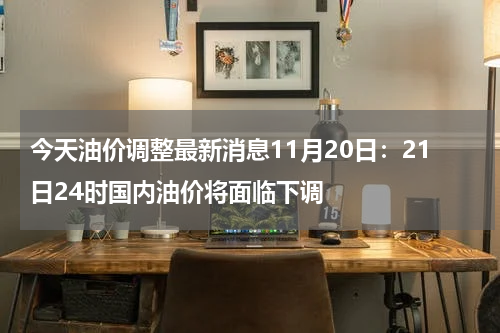 今天油价调整最新消息11月20日：21日24时国内油价将面临下调