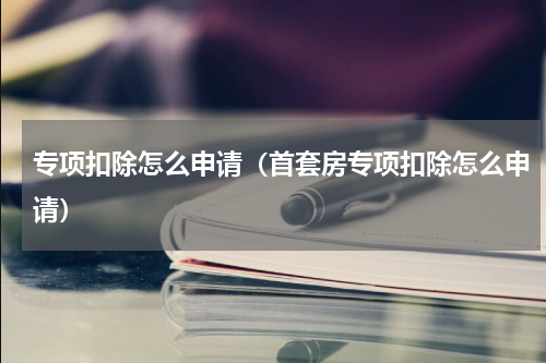 专项扣除怎么申请（首套房专项扣除怎么申请）