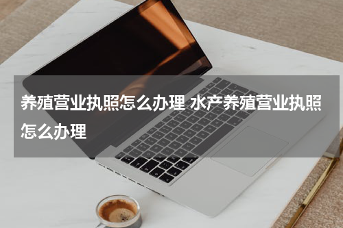 养殖营业执照怎么办理 水产养殖营业执照怎么办理