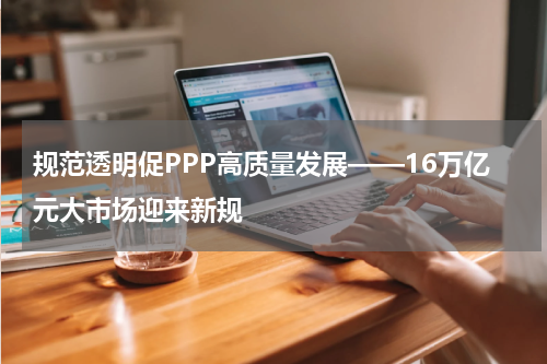 规范透明促PPP高质量发展——16万亿元大市场迎来新规
