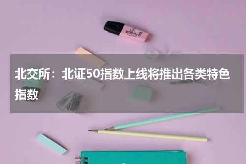 北交所：北证50指数上线将推出各类特色指数