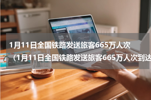 1月11日全国铁路发送旅客665万人次（1月11日全国铁路发送旅客665万人次到达）