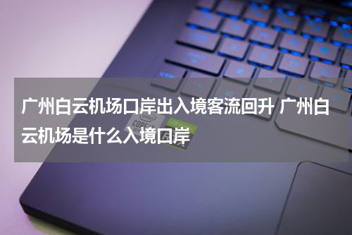 广州白云机场口岸出入境客流回升 广州白云机场是什么入境口岸