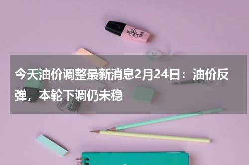 今天油价调整最新消息2月24日：油价反弹，本轮下调仍未稳
