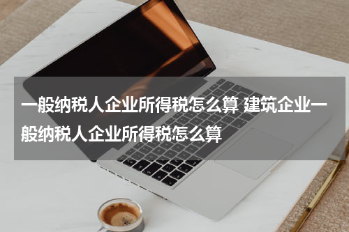 一般纳税人企业所得税怎么算 建筑企业一般纳税人企业所得税怎么算