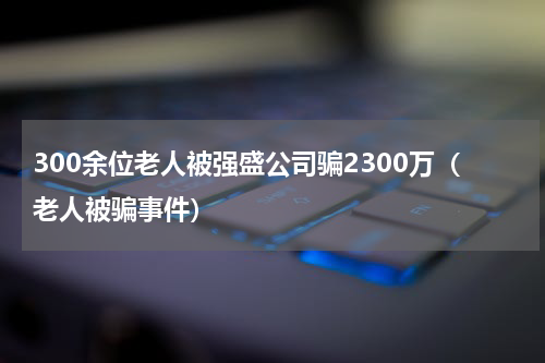 300余位老人被强盛公司骗2300万（老人被骗事件）