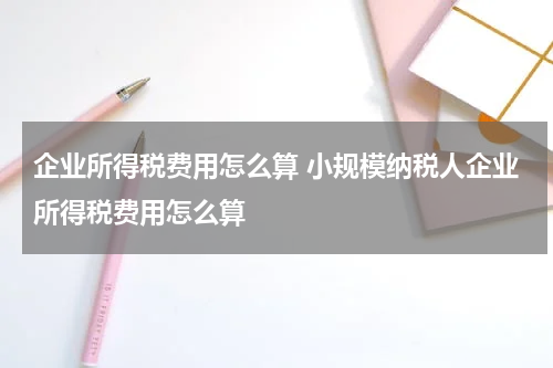 企业所得税费用怎么算 小规模纳税人企业所得税费用怎么算