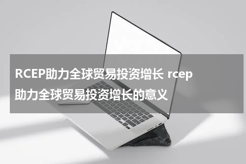 RCEP助力全球贸易投资增长 rcep助力全球贸易投资增长的意义