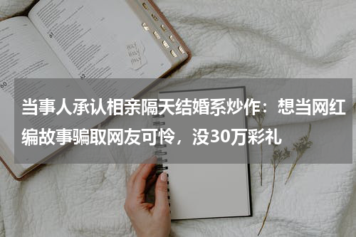当事人承认相亲隔天结婚系炒作：想当网红编故事骗取网友可怜，没30万彩礼