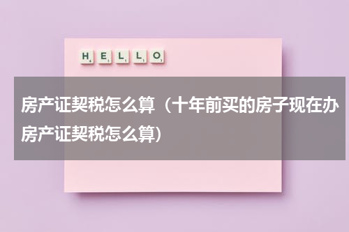 房产证契税怎么算(十年前买的房子现在办房产证契税怎么算)