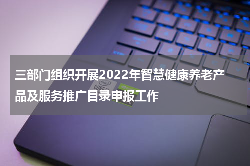 三部门组织开展2022年智慧健康养老产品及服务推广目录申报工作