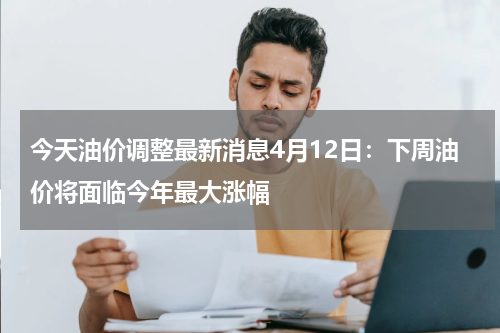 今天油价调整最新消息4月12日：下周油价将面临今年最大涨幅