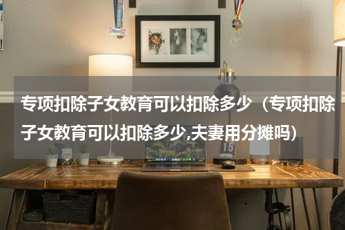 专项扣除子女教育可以扣除多少（专项扣除子女教育可以扣除多少,夫妻用分摊吗）