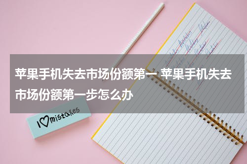 苹果手机失去市场份额第一 苹果手机失去市场份额第一步怎么办