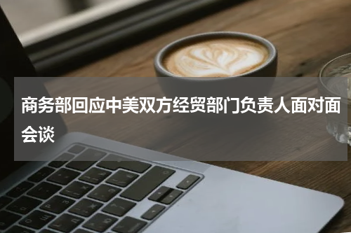 商务部回应中美双方经贸部门负责人面对面会谈