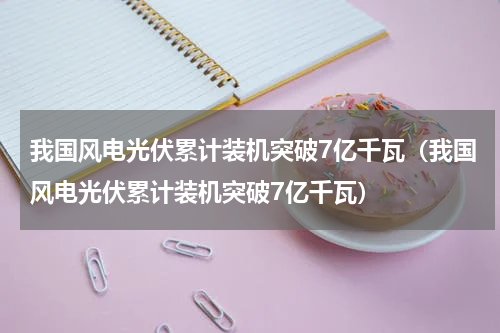 我国风电光伏累计装机突破7亿千瓦（我国风电光伏累计装机突破7亿千瓦）