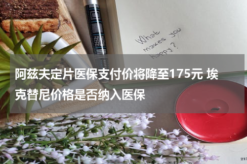 阿兹夫定片医保支付价将降至175元 埃克替尼价格是否纳入医保