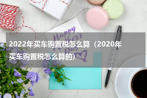 2022年买车购置税怎么算（2020年买车购置税怎么算的）