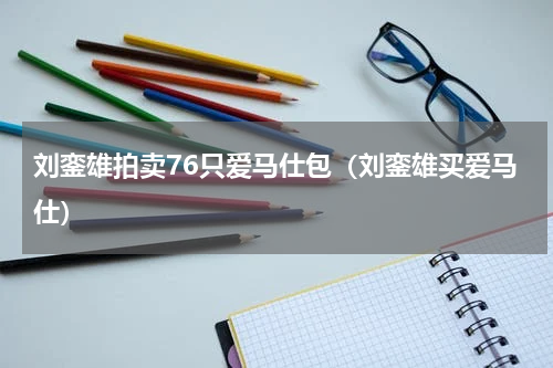 刘銮雄拍卖76只爱马仕包（刘銮雄买爱马仕）