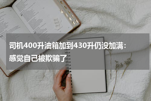 司机400升油箱加到430升仍没加满：感觉自己被欺骗了