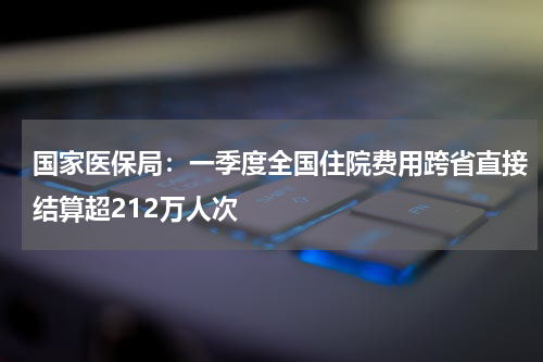 国家医保局：一季度全国住院费用跨省直接结算超212万人次