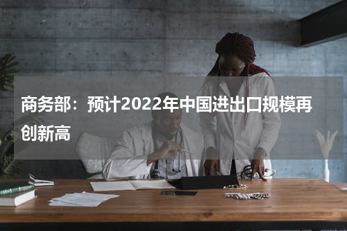 商务部:预计2022年中国进出口规模再创新高