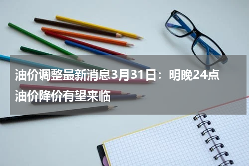 油价调整最新消息3月31日：明晚24点油价降价有望来临
