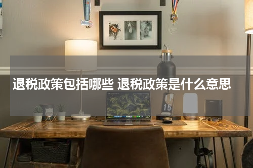 退税政策包括哪些 退税政策是什么意思
