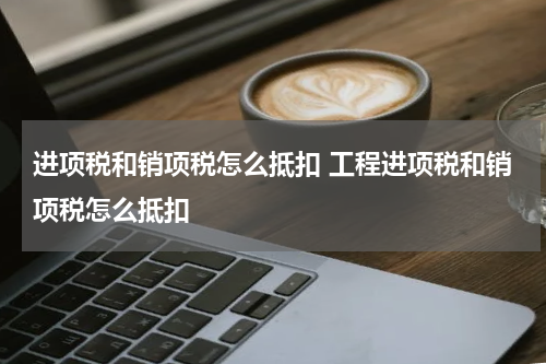 进项税和销项税怎么抵扣 工程进项税和销项税怎么抵扣