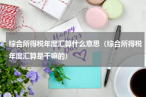 综合所得税年度汇算什么意思（综合所得税年度汇算是干嘛的）
