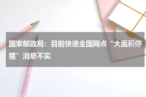 国家邮政局：目前快递全国网点“大面积停摆”消息不实