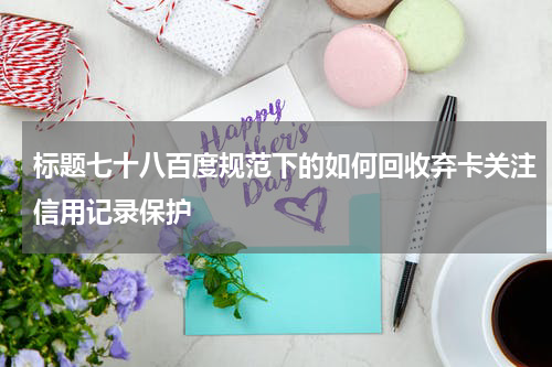 标题七十八百度规范下的如何回收弃卡关注信用记录保护