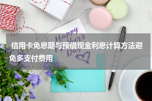 信用卡免息期与预借现金利息计算方法避免多支付费用