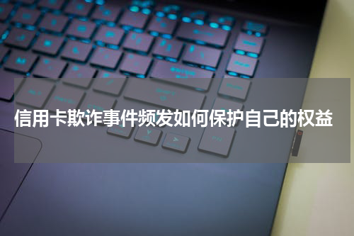  信用卡欺诈事件频发如何保护自己的权益