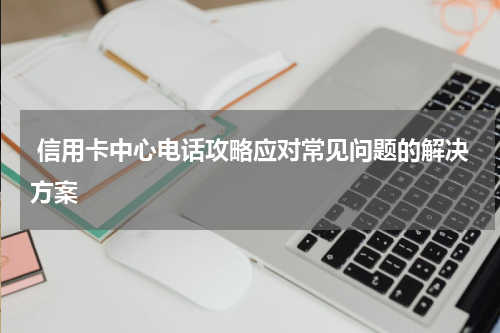  信用卡中心电话攻略应对常见问题的解决方案