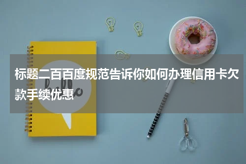 标题二百百度规范告诉你如何办理信用卡欠款手续优惠