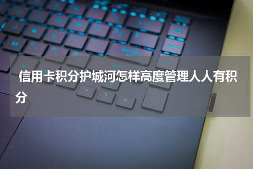 信用卡积分护城河怎样高度管理人人有积分